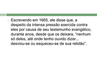    Escrevendo em 1665, ele disse que, a
    despeito da intensa pressão exercida contra
    eles por causa de seu testemunho evangélico,
    durante anos, desde que os deixara, “nenhum
    só deles, até onde tenho ouvido dizer...
    desviou-se ou esqueceu-se de sua retidão”.
 