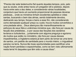 “Preciso dar este testemunho fiel quanto àqueles tempos, pois, pelo
que eu soube, onde antes havia um pregador útil e piedoso, depois
havia entre seis a dez deles; e considerando várias localidades,
conjecturo que havia um aumento proporcional de pessoas deveras
piedosas... onde os ministros tinham excelentes aptidões e vidas
santas, buscando o bem das almas, sendo totalmente devotos,
dedicando seu tempo, forças e bens a esse fim, não considerando
como demasiado qualquer preço ou custo; houve muitos convertidos a
uma piedade séria... Deus abençoou tão maravilhosamente os
esforços de seus fiéis e unânimes ministros que, não fora por causa da
facção dos prelatistas... e por causa das facções dos sectários
levianos e turbulentos... juntamente com alguma preguiça e egoísmo
de muitos que estão no ministério, não fora por causa desses
impedimentos, a Inglaterra estaria já bem perto de tornar-se uma terra
de santos, um padrão de santidade para o mundo inteiro, o inigualável
paraíso na terra. Nunca tão boas oportunidades para santificar uma
nação foram perdidas e espezinhadas, como se tem visto ultimamente
nesta terra! Ai daqueles que têm sido a causa disso”.
 