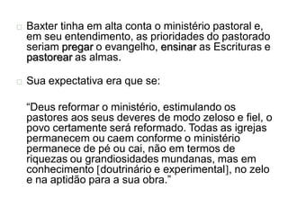    Baxter tinha em alta conta o ministério pastoral e,
    em seu entendimento, as prioridades do pastorado
    seriam pregar o evangelho, ensinar as Escrituras e
    pastorear as almas.

   Sua expectativa era que se:

    “Deus reformar o ministério, estimulando os
    pastores aos seus deveres de modo zeloso e fiel, o
    povo certamente será reformado. Todas as igrejas
    permanecem ou caem conforme o ministério
    permanece de pé ou cai, não em termos de
    riquezas ou grandiosidades mundanas, mas em
    conhecimento [doutrinário e experimental], no zelo
    e na aptidão para a sua obra.”
 