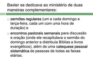 Baxter se dedicava ao ministério de duas
maneiras complementares:

   sermões regulares (um a cada domingo e
    terça-feira, cada um com uma hora de
    duração) e
   encontros pastorais semanais para discussão
    e oração (onde ele recapitulava o sermão do
    domingo anterior e distribuía Bíblias e livros
    evangélicos), além de uma catequese pessoal
    sistemática de pessoas de todas as faixas
    etárias.
 