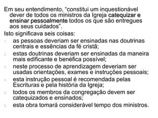 Em seu entendimento, “constitui um inquestionável
   dever de todos os ministros da Igreja catequizar e
   ensinar pessoalmente todos os que são entregues
   aos seus cuidados”.
Isto significava seis coisas:
1.  as pessoas deveriam ser ensinadas nas doutrinas
    centrais e essências da fé cristã;
2.  estas doutrinas deveriam ser ensinadas da maneira
    mais edificante e benéfica possível;
3.  neste processo de aprendizagem deveriam ser
    usadas orientações, exames e instruções pessoais;
4.  esta instrução pessoal é recomendada pelas
    Escrituras e pela história da Igreja;
5.  todos os membros da congregação devem ser
    catequizados e ensinados;
6.  esta obra tomará considerável tempo dos ministros.
 