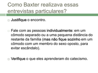 Como Baxter realizava essas
entrevistas particulares?
   Justifique o encontro.

   Fale com as pessoas individualmente: em um
    cômodo separado ou a uma pequena distância do
    restante da família (mas não fique sozinho em um
    cômodo com um membro do sexo oposto, para
    evitar escândalo).

   Verifique o que eles aprenderam do catecismo.
 