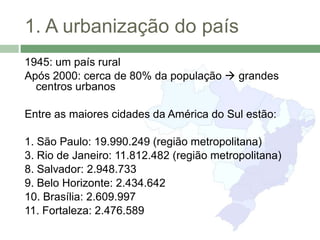 1. A urbanização do país
1945: um país rural
Após 2000: cerca de 80% da população  grandes
  centros urbanos

Entre as maiores cidades da América do Sul estão:

1. São Paulo: 19.990.249 (região metropolitana)
3. Rio de Janeiro: 11.812.482 (região metropolitana)
8. Salvador: 2.948.733
9. Belo Horizonte: 2.434.642
10. Brasília: 2.609.997
11. Fortaleza: 2.476.589
 