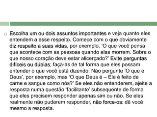    Escolha um ou dois assuntos importantes e veja quanto eles
    entendem a esse respeito. Comece com o que obviamente
    diz respeito a suas vidas, por exemplo, ‘O que você pensa
    que acontece com as pessoas quando elas morrem. Sobre o
    que nosso coração deve estar alicerçado?’ Evite perguntas
    difíceis ou dúbias; faça-as de tal forma que eles possam
    entender o que você está dizendo. Não pergunte ‘O que é
    Deus’, por exemplo, mas ‘O que Deus é – Ele é feito de
    carne e sangue como nós?’ Se eles não entenderem, ajeite a
    resposta numa questão ‘facilitante’ subsequente de forma
    que eles precisem responder apenas sim ou não. Se eles
    realmente não puderem responder, não force-os: dê você
    mesmo a resposta.
 