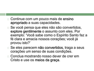    Continue com um pouco mais de ensino
    apropriado a suas capacidades.
   Se você pensa que eles não são convertidos,
    explore gentilmente o assunto com eles. Por
    exemplo: ‘Você sabe como o Espírito Santo faz a
    fé clara e amacia nossos corações; você já
    provou isto?’
   Se eles parecem não convertidos, traga a seus
    corações um senso de suas condições.
   Conclua mostrando nosso dever de crer em
    Cristo e use os meios da graça.
 