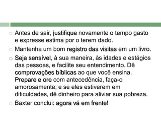    Antes de sair, justifique novamente o tempo gasto
    e expresse estima por o terem dado.
   Mantenha um bom registro das visitas em um livro.
   Seja sensível, à sua maneira, às idades e estágios
    das pessoas, e facilite seu entendimento. Dê
    comprovações bíblicas ao que você ensina.
    Prepare e ore com antecedência, faça-o
    amorosamente; e se eles estiverem em
    dificuldades, dê dinheiro para aliviar sua pobreza.
   Baxter conclui: agora vá em frente!
 