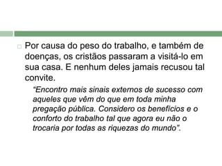    Por causa do peso do trabalho, e também de
    doenças, os cristãos passaram a visitá-lo em
    sua casa. E nenhum deles jamais recusou tal
    convite.
     “Encontro mais sinais externos de sucesso com
     aqueles que vêm do que em toda minha
     pregação pública. Considero os benefícios e o
     conforto do trabalho tal que agora eu não o
     trocaria por todas as riquezas do mundo”.
 