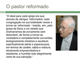 O pastor reformado
“O ideal para cada igreja era que
através de clérigos ‘reformados’ cada
congregação na sua totalidade viesse a
tornar-se ‘reformada’ - trazida, sim, pela
graça de Deus a um estado que
chamaríamos de avivamento sem
desordem, de forma a tornar-se
verdadeira e completamente convertida,
teologicamente ortodoxa e saudável,
espiritualmente alerta e esperançosa,
em termos de caráter, sábia e madura,
eticamente empreendedora e
obediente, e humilde mas alegremente
certa de sua salvação.”
 