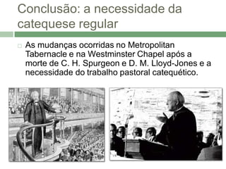 Conclusão: a necessidade da
catequese regular
   As mudanças ocorridas no Metropolitan
    Tabernacle e na Westminster Chapel após a
    morte de C. H. Spurgeon e D. M. Lloyd-Jones e a
    necessidade do trabalho pastoral catequético.
 