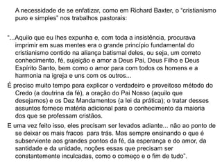 A necessidade de se enfatizar, como em Richard Baxter, o “cristianismo
  puro e simples” nos trabalhos pastorais:


“...Aquilo que eu lhes expunha e, com toda a insistência, procurava
    imprimir em suas mentes era o grande princípio fundamental do
    cristianismo contido na aliança batismal deles, ou seja, um correto
    conhecimento, fé, sujeição e amor a Deus Pai, Deus Filho e Deus
    Espírito Santo, bem como o amor para com todos os homens e a
    harmonia na igreja e uns com os outros...
É preciso muito tempo para explicar o verdadeiro e proveitoso método do
   Credo (a doutrina da fé), a oração do Pai Nosso (aquilo que
   desejamos) e os Dez Mandamentos (a lei da prática); o tratar desses
   assuntos fornece matéria adicional para o conhecimento da maioria
   dos que se professam cristãos.
E uma vez feito isso, eles precisam ser levados adiante... não ao ponto de
   se deixar os mais fracos para trás. Mas sempre ensinando o que é
   subserviente aos grandes pontos da fé, da esperança e do amor, da
   santidade e da unidade, noções essas que precisam ser
   constantemente inculcadas, como o começo e o fim de tudo”.
 