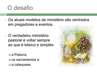 O desafio
   Os atuais modelos de ministério são centrados
    em pregadores e eventos.

   O verdadeiro ministério
    pastoral é voltar sempre
    ao que é básico e simples:

    a  Palavra,
     os sacramentos e

     a catequese.
 
