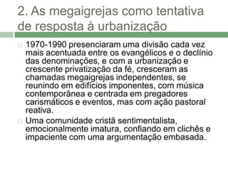 2. As megaigrejas como tentativa
de resposta à urbanização
   1970-1990 presenciaram uma divisão cada vez
    mais acentuada entre os evangélicos e o declínio
    das denominações, e com a urbanização e
    crescente privatização da fé, cresceram as
    chamadas megaigrejas independentes, se
    reunindo em edifícios imponentes, com música
    contemporânea e centrada em pregadores
    carismáticos e eventos, mas com ação pastoral
    reativa.
   Uma comunidade cristã sentimentalista,
    emocionalmente imatura, confiando em clichês e
    impaciente com uma argumentação embasada.
 