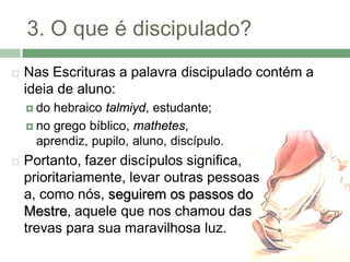 3. O que é discipulado?
   Nas Escrituras a palavra discipulado contém a
    ideia de aluno:
     do hebraico talmiyd, estudante;
     no grego bíblico, mathetes,
      aprendiz, pupilo, aluno, discípulo.
   Portanto, fazer discípulos significa,
    prioritariamente, levar outras pessoas
    a, como nós, seguirem os passos do
    Mestre, aquele que nos chamou das
    trevas para sua maravilhosa luz.
 