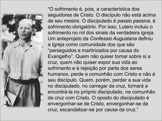 “O sofrimento é, pois, a característica dos
seguidores de Cristo. O discípulo não está acima
de seu mestre. O discipulado é passio passiva, é
sofrimento obrigatório. Por isso, Lutero incluiu o
sofrimento no rol dos sinais da verdadeira igreja.
Um anteprojeto da Confessio Augustana definiu
a Igreja como comunidade dos que são
“perseguidos e martirizados por causa do
Evangelho”. Quem não quiser tomar sobre si a
cruz, quem não quiser expor sua vida ao
sofrimento e à rejeição por parte dos seres
humanos, perde a comunhão com Cristo e não é
seu discípulo. Quem, porém, perder a sua vida
no discipulado, no carregar da cruz, tornará a
encontrá-la no próprio discipulado, na comunhão
da cruz com Cristo. O oposto do discipulado é
envergonhar-se de Cristo, envergonhar-se da
cruz, escandalizar-se por causa da cruz.”
 
