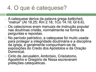 4. O que é catequese?
   A catequese deriva da palavra grega katēcheō,
    “instruir” (At 18.25; Rm 2.18; 1Co 14.19; Gl 6.6).
   Os catecismos eram manuais de instrução popular
    nas doutrinas cristãs, normalmente na forma de
    perguntas e repostas.
   No período patrístico, a catequese foi muito usada
    para proteger a integridade doutrinária e a disciplina
    da igreja, e geralmente compunham-se de
    exposições do Credo dos Apóstolos e da Oração
    Dominical.
   Cirilo de Jerusalém, Ambrósio, Crisóstomo,
    Agostinho e Gregório de Nissa escreveram
    preleções catequéticas.
 
