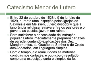 Catecismo Menor de Lutero
   Entre 22 de outubro de 1528 e 9 de janeiro de
    1529, durante uma inspeção pelas igrejas da
    Saxônia e em Meissen, Lutero descobriu que a
    ignorância religiosa reinava entre os pastores e o
    povo, e as escolas jaziam em ruínas.
   Para satisfazer a necessidade de instrução
    popular, Lutero imediatamente preparou cartazes
    de parede, contendo explicações dos Dez
    Mandamentos, da Oração de Senhor e do Credo
    dos Apóstolos, em linguagem simples.
   Com o tempo, ele reuniu todas as matérias
    contidas nos cartazes, e publicou o resultado
    como uma exposição curta e simples da fé.
 