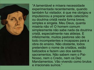 “A lamentável e mísera necessidade
experimentada recentemente, quando
também fui visitador, é que me obrigou e
impulsionou a preparar este catecismo
ou doutrina cristã nesta forma breve,
simples e singela. Meu Deus, quanta
miséria não vi! O homem comum
simplesmente não sabe nada da doutrina
cristã, especialmente nas aldeias. E
infelizmente, muitos pastores são de
todo incompetentes e incapazes para a
obra do ensino. Não obstante, todos
pretendem o nome de cristãos, estão
batizados e fazem uso dos santos
sacramentos. Não sabem nem o Pai-
Nosso, nem o Credo, nem os Dez
Mandamentos. Vão vivendo como brutos
e irracionais suínos.”
 