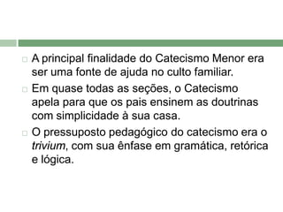    A principal finalidade do Catecismo Menor era
    ser uma fonte de ajuda no culto familiar.
   Em quase todas as seções, o Catecismo
    apela para que os pais ensinem as doutrinas
    com simplicidade à sua casa.
   O pressuposto pedagógico do catecismo era o
    trivium, com sua ênfase em gramática, retórica
    e lógica.
 