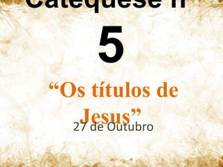 Catequese nº

5
“Os títulos de
Jesus”
27 de Outubro

 