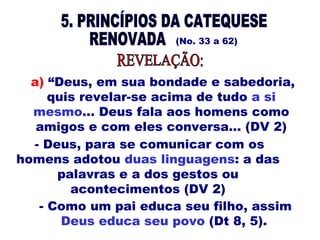 (No. 33 a 62)
- Deus, para se comunicar com os
homens adotou duas linguagens: a das
palavras e a dos gestos ou
acontecimentos (DV 2)
a) “Deus, em sua bondade e sabedoria,
quis revelar-se acima de tudo a si
mesmo... Deus fala aos homens como
amigos e com eles conversa... (DV 2)
- Como um pai educa seu filho, assim
Deus educa seu povo (Dt 8, 5).
 