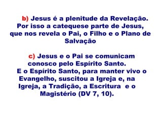c) Jesus e o Pai se comunicam
conosco pelo Espírito Santo.
E o Espírito Santo, para manter vivo o
Evangelho, suscitou a Igreja e, na
Igreja, a Tradição, a Escritura e o
Magistério (DV 7, 10).
b) Jesus é a plenitude da Revelação.
Por isso a catequese parte de Jesus,
que nos revela o Pai, o Filho e o Plano de
Salvação
 