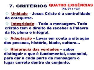 QUATRO EXIGÊNCIAS
(No. 94 a 102)
 
 Unidade – Jesus Cristo é a centralidade
da catequese.
 
 Adaptação – Levar em conta a situação
das pessoas, história, idade, cultura... 
 
 Integridade – Toda a mensagem. Todo
cristão tem o direito de receber a Palavra
da fé, plena e integral. 
 
 Hierarquia das verdades – saber
distinguir o que é fundamental, essencial,
para dar a cada parte da mensagem o
lugar correto dentro do conjunto.
 