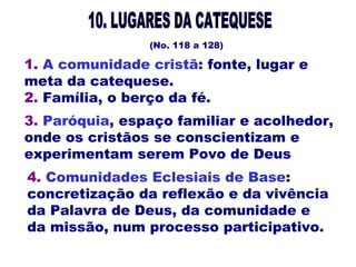 (No. 118 a 128)
3. Paróquia, espaço familiar e acolhedor,
onde os cristãos se conscientizam e
experimentam serem Povo de Deus
1. A comunidade cristã: fonte, lugar e
meta da catequese.
2. Família, o berço da fé.
4. Comunidades Eclesiais de Base:
concretização da reflexão e da vivência
da Palavra de Deus, da comunidade e
da missão, num processo participativo.
 