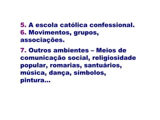 5. A escola católica confessional.
6. Movimentos, grupos,
associações.
7. Outros ambientes – Meios de
comunicação social, religiosidade
popular, romarias, santuários,
música, dança, símbolos,
pintura...
 