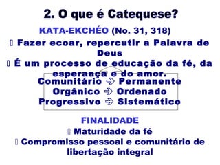 Comunitário  Permanente
Orgânico  Ordenado
Progressivo  Sistemático
 Maturidade da fé
 Compromisso pessoal e comunitário de
libertação integral
 Fazer ecoar, repercutir a Palavra de
Deus
 É um processo de educação da fé, da
esperança e do amor.
KATA-EKCHÉO (No. 31, 318)
FINALIDADE
 