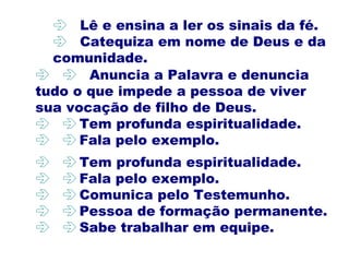   Anuncia a Palavra e denuncia
tudo o que impede a pessoa de viver
sua vocação de filho de Deus.
  Tem profunda espiritualidade.
  Fala pelo exemplo.
 Lê e ensina a ler os sinais da fé.
 Catequiza em nome de Deus e da
comunidade.
  Tem profunda espiritualidade.
  Fala pelo exemplo.
  Comunica pelo Testemunho.
  Pessoa de formação permanente.
  Sabe trabalhar em equipe.
 