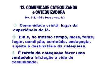 (No. 118, 144 e todo o cap. IV)
 Ela é, ao mesmo tempo, meta, fonte,
lugar, condição, conteúdo, pedagogia,
sujeito e destinatário da catequese.
 
 Comunidade cristã, lugar da
experiência de fé.
 É tarefa da catequese fazer uma
verdadeira iniciação à vida de
comunidade.
 