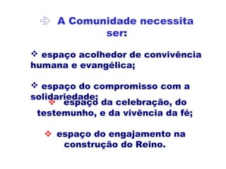  A Comunidade necessita
ser:
 espaço acolhedor de convivência
humana e evangélica;
 espaço do compromisso com a
solidariedade;
 espaço da celebração, do
testemunho, e da vivência da fé;
 espaço do engajamento na
construção do Reino.
 