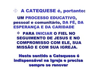  A CATEQUESE é, portanto:
UM PROCESSO EDUCATIVO,
pessoal e comunitário, DA FÉ, DA
ESPERANÇA E DA CARIDADE
 PARA INICIAR O FIEL NO
SEGUIMENTO DE JESUS E NO
COMPROMISSO COM ELE, SUA
MISSÃO E COM SUA IGREJA.
Neste sentidoNeste sentido a Catequese éa Catequese é
indispensável na Igreja e precisaindispensável na Igreja e precisa
sempre se renovarsempre se renovar
 