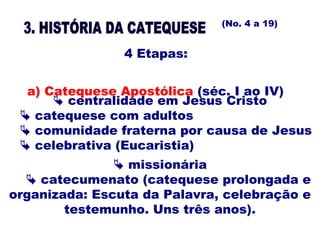  centralidade em Jesus Cristo
 catequese com adultos
 comunidade fraterna por causa de Jesus
 celebrativa (Eucaristia)
4 Etapas:
a) Catequese Apostólica (séc. I ao IV)
(No. 4 a 19)
 missionária
 catecumenato (catequese prolongada e
organizada: Escuta da Palavra, celebração e
testemunho. Uns três anos).
 