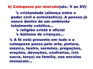  cristandade (aliança entre o
poder civil e eclesiástico). A pessoa já
nasce dentro de um ambiente
totalmente católico...
 religião cristã é oficial
 batismo de crianças...
b) Catequese por imersão(séc. V ao XV)
 A fé está presente em tudo e a
catequese passa pela arte, pintura,
música, teatro, sermões, pregações,
orações, devoções, confrarias, (via
sacra, terço) na família, nas escolas
monacais...
 