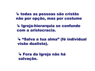  todas as pessoas são cristãs
não por opção, mas por costume
 “Salva a tua alma” (fé individual
visão dualista).
 Igreja-hierarquia se confunde
com a aristocracia.
 Fora da Igreja não há
salvação.
 