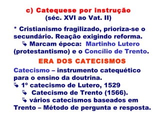 * Cristianismo fragilizado, prioriza-se o
secundário. Reação exigindo reforma.
 Marcam época: Martinho Lutero
(protestantismo) e o Concílio de Trento.
c) Catequese por instrução
(séc. XVI ao Vat. II)
Catecismo – instrumento catequético
para o ensino da doutrina.
 1º catecismo de Lutero, 1529
 Catecismo de Trento (1566).
 vários catecismos baseados em
Trento – Método de pergunta e resposta.
ERA DOS CATECISMOS
 