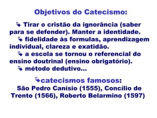  Tirar o cristão da ignorância (saber
para se defender). Manter a identidade.
 fidelidade às formulas, aprendizagem
individual, clareza e exatidão.
 a escola se tornou o referencial do
ensino doutrinal (ensino obrigatório).
 método dedutivo...
Objetivos do Catecismo:
catecismos famosos:
São Pedro Canísio (1555), Concílio de
Trento (1566), Roberto Belarmino (1597)
 