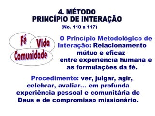 (No. 110 a 117)
 
 
 
 
Procedimento: ver, julgar, agir,
celebrar, avaliar... em profunda
experiência pessoal e comunitária de
Deus e de compromisso missionário.
O Princípio Metodológico de
Interação: Relacionamento
mútuo e eficaz
entre experiência humana e
as formulações da fé.
 