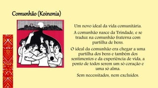 Comunhão (Koinonia)
Um novo ideal da vida comunitária.
A comunhão nasce da Trindade, e se
traduz na comunhão fraterna com
partilha de bens.
O ideal da comunhão era chegar a uma
partilha dos bens e também dos
sentimentos e da experiência de vida, a
ponto de todos serem um só coração e
uma só alma.
Sem necessitados, nem excluídos.
 