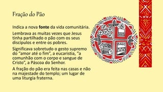Fração do Pão
Indica a nova fonte da vida comunitária.
Lembrava as muitas vezes que Jesus
tinha partilhado o pão com os seus
discípulos e entre os pobres.
Significava sobretudo o gesto supremo
do “amor até o fim”, a eucaristia, “a
comunhão com o corpo e sangue de
Cristo”, a Páscoa do Senhor.
A fração do pão era feita nas casas e não
na majestade do templo; um lugar de
uma liturgia fraterna.
 