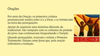 Orações
Por meio da Oração, os primeiros cristãos
permaneciam unidos entre si e a Deus, e se fortaleciam
na hora das perseguições.
Apesar de seguirem uma doutrina diferente da
tradicional, não rompiam com os costumes da piedade
do povo, mas continuavam frequentando o Templo.
Quando perseguidos, rezavam e reliam o Primeiro
Testamento. Faziam como Jesus que, pela oração
enfrentava a tentação.
 