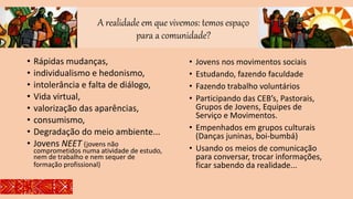 A realidade em que vivemos: temos espaço
para a comunidade?
• Rápidas mudanças,
• individualismo e hedonismo,
• intolerância e falta de diálogo,
• Vida virtual,
• valorização das aparências,
• consumismo,
• Degradação do meio ambiente...
• Jovens NEET (jovens não
comprometidos numa atividade de estudo,
nem de trabalho e nem sequer de
formação profissional)
• Jovens nos movimentos sociais
• Estudando, fazendo faculdade
• Fazendo trabalho voluntários
• Participando das CEB’s, Pastorais,
Grupos de Jovens, Equipes de
Serviço e Movimentos.
• Empenhados em grupos culturais
(Danças juninas, boi-bumbá)
• Usando os meios de comunicação
para conversar, trocar informações,
ficar sabendo da realidade...
 