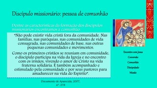 Discípulo missionário: pessoa de comunhão
Dentre as características da formação dos discípulos
missionários encontramos a comunhão:
“Não pode existir vida cristã fora da comunidade. Nas
famílias, nas paróquias, nas comunidades de vida
consagrada, nas comunidades de base, nas outras
pequenas comunidades e movimentos.
Como os primeiros cristãos se reuniam em comunidade,
o discípulo participa na vida da Igreja e no encontro
com os irmãos, vivendo o amor de Cristo na vida
fraterna solidária. É também acompanhado e
estimulado pela comunidade e por seus pastores para
amadurecer na vida do Espírito”.
EncontrocomJesus
Conversão
Comunhão
Discipulado
Missão
Documento de Aparecida, 2007,
n. 278
 