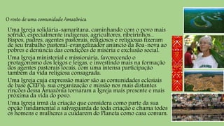 O rosto de uma comunidade Amazônica
Uma Igreja solidária-samaritana, caminhando com o povo mais
sofrido, especialmente indígenas, agricultores, ribeirinhos...
Bispos, padres, agentes pastorais, religiosos e religiosas fizeram
de seu trabalho pastoral-evangelizador anúncio da Boa-nova ao
pobres e denúncia das condições de miséria e exclusão social.
Uma Igreja ministerial e missionária, favorecendo o
protagonismo dos leigos e leigas, e investindo mais na formação
dos agentes pastorais locais, com uma intensa participação
também da vida religiosa consagrada.
Uma Igreja cuja expressão maior são as comunidades eclesiais
de base (CEB’s): sua organização e missão nos mais distantes
rincões dessa Amazônia tornaram a Igreja mais presente e mais
próxima da vida do povo.
Uma Igreja irmã da criação que considera como parte da sua
opção fundamental a salvaguarda de toda criação e chama todos
os homens e mulheres a cuidarem do Planeta como casa comum.
 