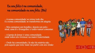 Eu sou feliz é na comunidade,
na comunidade eu sou feliz. (Bis)
- A nossa comunidade/ se reúne todo dia.
E a nossa comunidade/ se transforma em alegria.
- Nós cantamos um bendito,/ depois um pelo-
sinal, uma lê o Evangelho/ e todos vamos comentar.
- A Igreja de Jesus/ é uma comunidade,
onde todos nós vivemos/ na maior fraternidade.
- Onde há comunidade,/ lá não há miséria não,
pois aquele que tem/ mais vai partir com seu irmão
 
