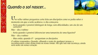 Quando o sol nascer...
Um velho rabino perguntou certa feita aos discípulos como se podia saber o
momento em que a noite acabava e o dia começava.
- Seria quando é possível distinguir de longe, sem dificuldades, um cão de um
carneiro?
Não – diz o rabino
- Seria quando é possível diferenciar uma tamareira de uma figueira?
Não – diz o rabino
- Mas então, quando é? – perguntam os discípulos.
O rabino respondeu: Quando, olhando o rosto de qualquer pessoa, a
reconhecemos como nossa irmã ou nosso irmão. Até que isso não aconteça, ainda
será noite em nosso coração.
 