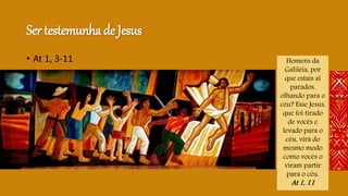 Ser testemunha de Jesus
• At 1, 3-11 Homens da
Galiléia, por
que estais aí
parados,
olhando para o
céu? Esse Jesus,
que foi tirado
de vocês e
levado para o
céu, virá do
mesmo modo
como vocês o
viram partir
para o céu.
At 1, 11
 