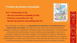 O retrato da primeira comunidade
At 2 – Pentecostes (1-13)
- Discurso de Pedro à multidão (14-36)
- Primeiras conversões (37- 40)
- Retrato da primeira comunidade (42-47):
Eles mostravam-se assíduos aos ensinamentos dos apóstolos, à comunhão fraterna, à
fração do pão e às orações. Em todos eles havia temor, por causa dos numerosos
prodígios e sinais que os apóstolos realizavam, todos os que abraçavam a fé eram unidos
e colocavam em comum todas as coisas; vendiam suas propriedades e seus bens e
repartiam o dinheiro entre todos, conforme a necessidade de cada um. Diariamente
frequentavam o Templo e nas casas partiam o pão, tomando os alimentos com alegria e
simplicidade de coração. Louvavam a Deus e eram estimados por todo o povo. E cada dia
o Senhor acrescentava à comunidade outras pessoas que iam aceitando a salvação.
 