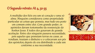 O Segundo retrato: At 4, 32-35
A multidão dos fiéis era um só coração e uma só
alma. Ninguém considerava como propriedade
particular as coisas que possuía, mas tudo era posto
em comum entre eles. Com grande poder, os
apóstolos davam testemunho da ressureição do
Senhor Jesus. E todos eles gozavam de grande
aceitação. Entre eles ninguém passava necessidade,
pois aqueles que possuíam terras ou casas, as
vendiam, traziam o dinheiro e o colocavam aos pés
dos apóstolos; depois ele era distribuído a cada um
conforme a sua necessidade.
 